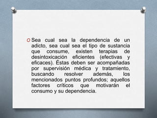 O Sea cual sea la dependencia de un
adicto, sea cual sea el tipo de sustancia
que consume, existen terapias de
desintoxicación eficientes (efectivas y
eficaces). Éstas deben ser acompañadas
por supervisión médica y tratamiento,
buscando resolver además, los
mencionados puntos profundos; aquellos
factores críticos que motivarán el
consumo y su dependencia.
 