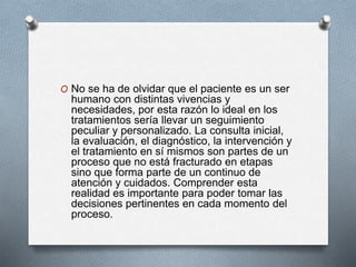 O No se ha de olvidar que el paciente es un ser
humano con distintas vivencias y
necesidades, por esta razón lo ideal en los
tratamientos sería llevar un seguimiento
peculiar y personalizado. La consulta inicial,
la evaluación, el diagnóstico, la intervención y
el tratamiento en sí mismos son partes de un
proceso que no está fracturado en etapas
sino que forma parte de un continuo de
atención y cuidados. Comprender esta
realidad es importante para poder tomar las
decisiones pertinentes en cada momento del
proceso.
 