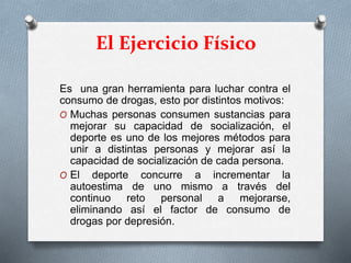 El Ejercicio Físico
Es una gran herramienta para luchar contra el
consumo de drogas, esto por distintos motivos:
O Muchas personas consumen sustancias para
mejorar su capacidad de socialización, el
deporte es uno de los mejores métodos para
unir a distintas personas y mejorar así la
capacidad de socialización de cada persona.
O El deporte concurre a incrementar la
autoestima de uno mismo a través del
continuo reto personal a mejorarse,
eliminando así el factor de consumo de
drogas por depresión.
 