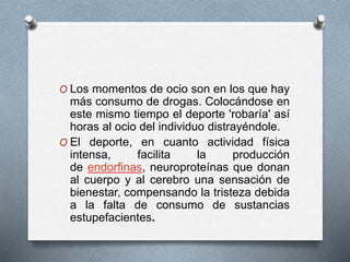 O Los momentos de ocio son en los que hay
más consumo de drogas. Colocándose en
este mismo tiempo el deporte 'robaría' así
horas al ocio del individuo distrayéndole.
O El deporte, en cuanto actividad física
intensa, facilita la producción
de endorfinas, neuroproteínas que donan
al cuerpo y al cerebro una sensación de
bienestar, compensando la tristeza debida
a la falta de consumo de sustancias
estupefacientes.
 