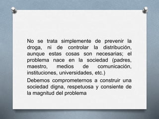 No se trata simplemente de prevenir la
droga, ni de controlar la distribución,
aunque estas cosas son necesarias; el
problema nace en la sociedad (padres,
maestro, medios de comunicación,
instituciones, universidades, etc.)
Debemos comprometernos a construir una
sociedad digna, respetuosa y consiente de
la magnitud del problema
 