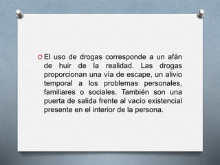 O El uso de drogas corresponde a un afán
de huir de la realidad. Las drogas
proporcionan una vía de escape, un alivio
temporal a los problemas personales,
familiares o sociales. También son una
puerta de salida frente al vacío existencial
presente en el interior de la persona.
 