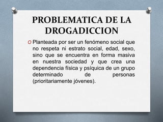 PROBLEMATICA DE LA
DROGADICCION
O Planteada por ser un fenómeno social que
no respeta ni estrato social, edad, sexo,
sino que se encuentra en forma masiva
en nuestra sociedad y que crea una
dependencia física y psíquica de un grupo
determinado de personas
(prioritariamente jóvenes).
 