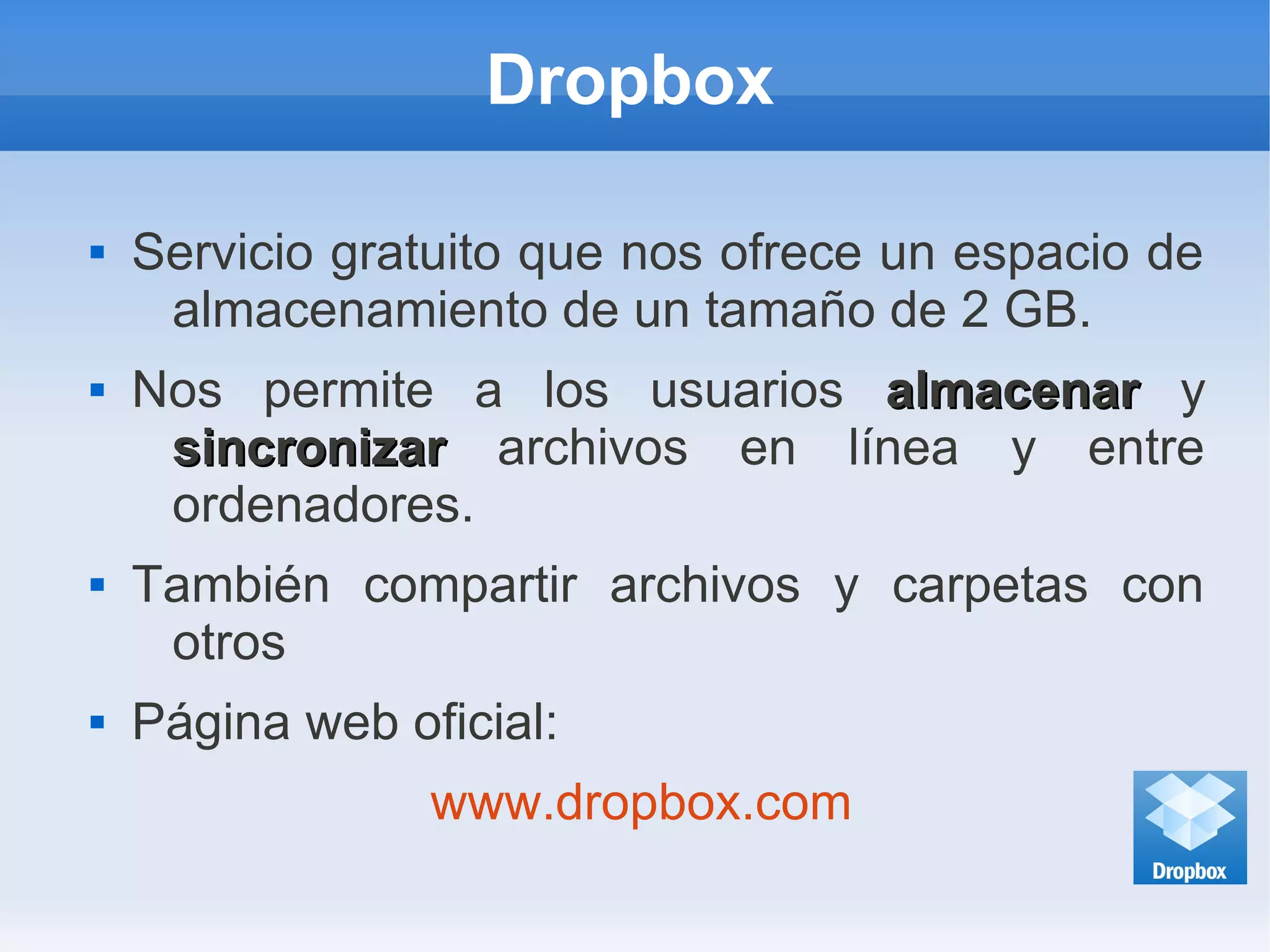 Dropbox
 Servicio gratuito que nos ofrece un espacio de
almacenamiento de un tamaño de 2 GB.
 Nos permite a los usuarios almacenaralmacenar y
sincronizarsincronizar archivos en línea y entre
ordenadores.
 También compartir archivos y carpetas con
otros
 Página web oficial:
www.dropbox.com
 