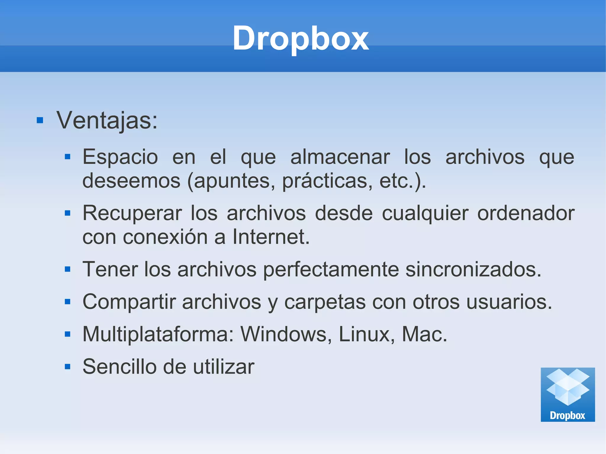 Dropbox
 Ventajas:
 Espacio en el que almacenar los archivos que
deseemos (apuntes, prácticas, etc.).
 Recuperar los archivos desde cualquier ordenador
con conexión a Internet.
 Tener los archivos perfectamente sincronizados.
 Compartir archivos y carpetas con otros usuarios.
 Multiplataforma: Windows, Linux, Mac.
 Sencillo de utilizar
 