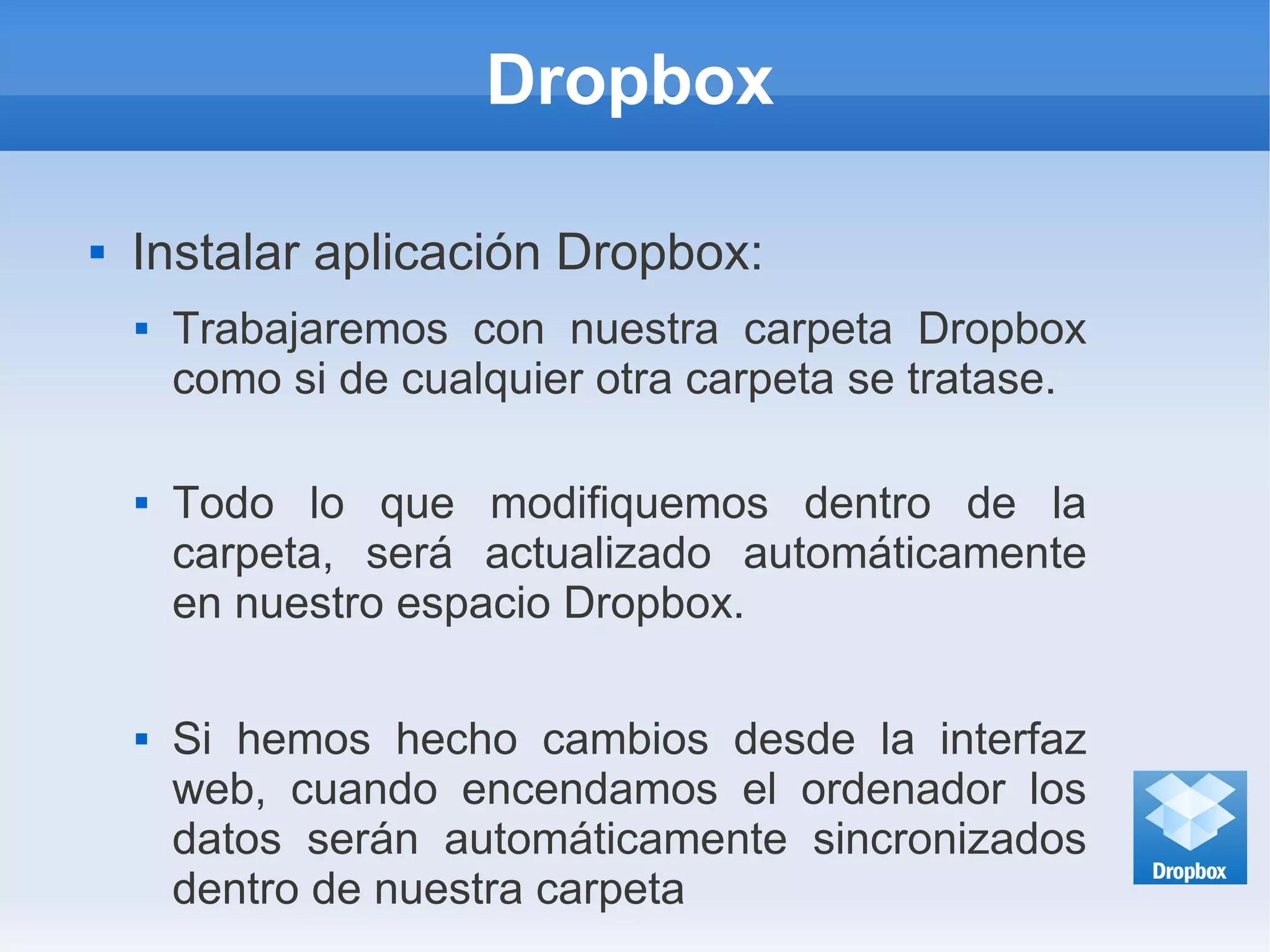 Dropbox
 Instalar aplicación Dropbox:
 Trabajaremos con nuestra carpeta Dropbox
como si de cualquier otra carpeta se tratase.
 Todo lo que modifiquemos dentro de la
carpeta, será actualizado automáticamente
en nuestro espacio Dropbox.
 Si hemos hecho cambios desde la interfaz
web, cuando encendamos el ordenador los
datos serán automáticamente sincronizados
dentro de nuestra carpeta
 