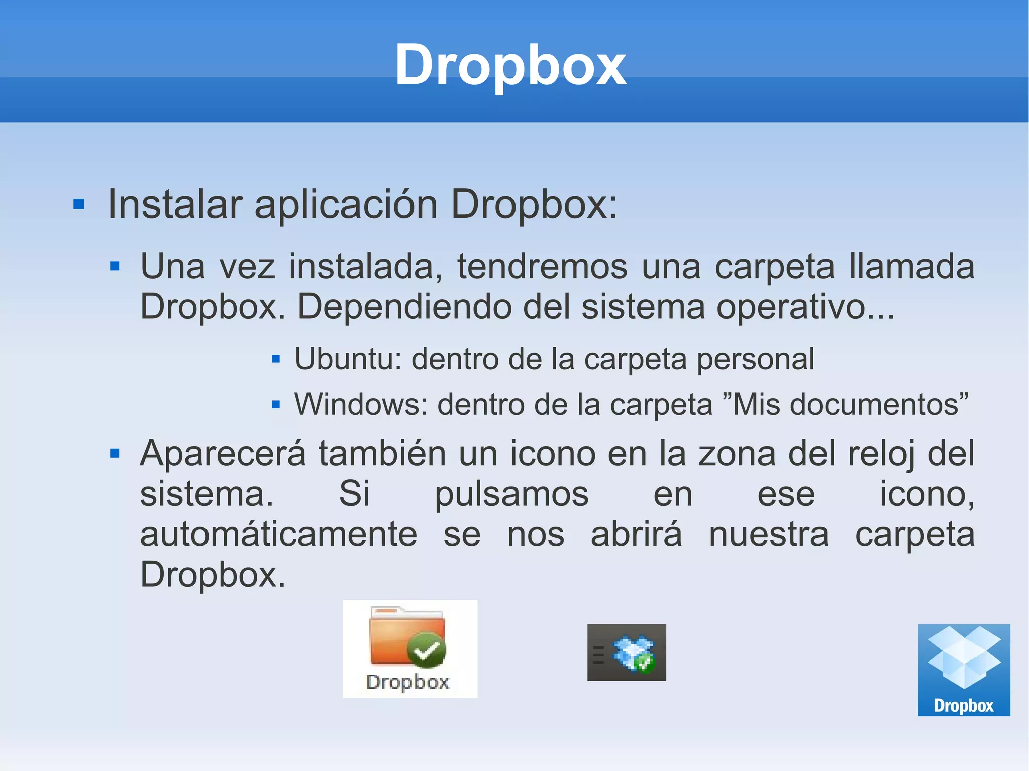 Dropbox
 Instalar aplicación Dropbox:
 Una vez instalada, tendremos una carpeta llamada
Dropbox. Dependiendo del sistema operativo...
 Ubuntu: dentro de la carpeta personal
 Windows: dentro de la carpeta ”Mis documentos”
 Aparecerá también un icono en la zona del reloj del
sistema. Si pulsamos en ese icono,
automáticamente se nos abrirá nuestra carpeta
Dropbox.
 