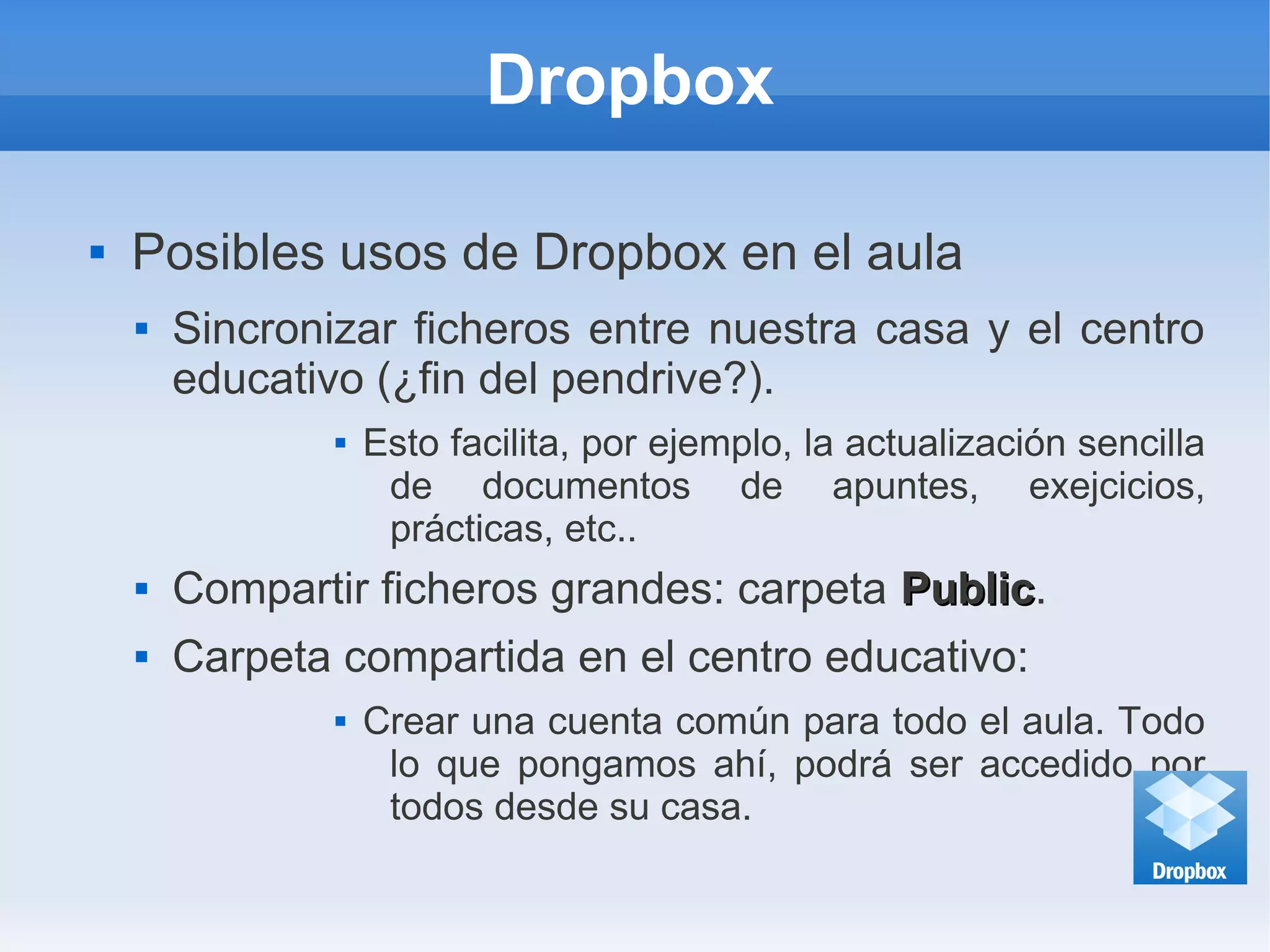 Dropbox
 Posibles usos de Dropbox en el aula
 Sincronizar ficheros entre nuestra casa y el centro
educativo (¿fin del pendrive?).
 Esto facilita, por ejemplo, la actualización sencilla
de documentos de apuntes, exejcicios,
prácticas, etc..
 Compartir ficheros grandes: carpeta PublicPublic.
 Carpeta compartida en el centro educativo:
 Crear una cuenta común para todo el aula. Todo
lo que pongamos ahí, podrá ser accedido por
todos desde su casa.
 