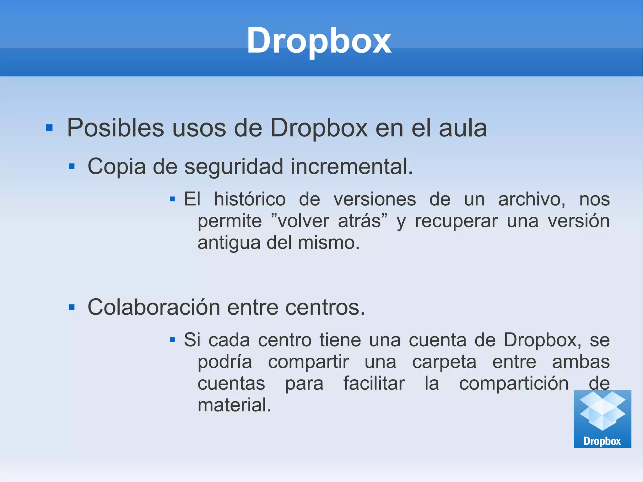 Dropbox
 Posibles usos de Dropbox en el aula
 Copia de seguridad incremental.
 El histórico de versiones de un archivo, nos
permite ”volver atrás” y recuperar una versión
antigua del mismo.
 Colaboración entre centros.
 Si cada centro tiene una cuenta de Dropbox, se
podría compartir una carpeta entre ambas
cuentas para facilitar la compartición de
material.
 