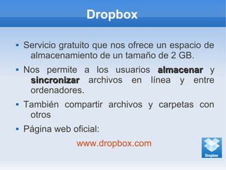 Dropbox
 Servicio gratuito que nos ofrece un espacio de
almacenamiento de un tamaño de 2 GB.
 Nos permite a los usuarios almacenaralmacenar y
sincronizarsincronizar archivos en línea y entre
ordenadores.
 También compartir archivos y carpetas con
otros
 Página web oficial:
www.dropbox.com
 