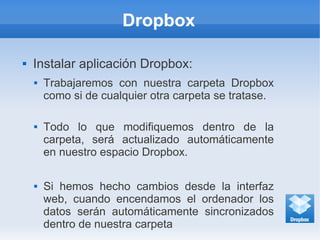 Dropbox
 Instalar aplicación Dropbox:
 Trabajaremos con nuestra carpeta Dropbox
como si de cualquier otra carpeta se tratase.
 Todo lo que modifiquemos dentro de la
carpeta, será actualizado automáticamente
en nuestro espacio Dropbox.
 Si hemos hecho cambios desde la interfaz
web, cuando encendamos el ordenador los
datos serán automáticamente sincronizados
dentro de nuestra carpeta
 