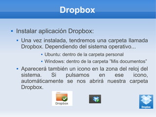 Dropbox
 Instalar aplicación Dropbox:
 Una vez instalada, tendremos una carpeta llamada
Dropbox. Dependiendo del sistema operativo...
 Ubuntu: dentro de la carpeta personal
 Windows: dentro de la carpeta ”Mis documentos”
 Aparecerá también un icono en la zona del reloj del
sistema. Si pulsamos en ese icono,
automáticamente se nos abrirá nuestra carpeta
Dropbox.
 