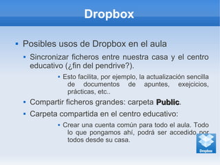 Dropbox
 Posibles usos de Dropbox en el aula
 Sincronizar ficheros entre nuestra casa y el centro
educativo (¿fin del pendrive?).
 Esto facilita, por ejemplo, la actualización sencilla
de documentos de apuntes, exejcicios,
prácticas, etc..
 Compartir ficheros grandes: carpeta PublicPublic.
 Carpeta compartida en el centro educativo:
 Crear una cuenta común para todo el aula. Todo
lo que pongamos ahí, podrá ser accedido por
todos desde su casa.
 