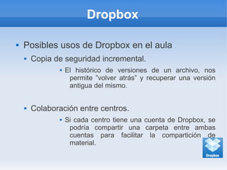 Dropbox
 Posibles usos de Dropbox en el aula
 Copia de seguridad incremental.
 El histórico de versiones de un archivo, nos
permite ”volver atrás” y recuperar una versión
antigua del mismo.
 Colaboración entre centros.
 Si cada centro tiene una cuenta de Dropbox, se
podría compartir una carpeta entre ambas
cuentas para facilitar la compartición de
material.
 