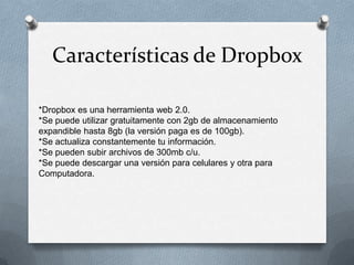 Características de Dropbox
*Dropbox es una herramienta web 2.0.
*Se puede utilizar gratuitamente con 2gb de almacenamiento
expandible hasta 8gb (la versión paga es de 100gb).
*Se actualiza constantemente tu información.
*Se pueden subir archivos de 300mb c/u.
*Se puede descargar una versión para celulares y otra para
Computadora.

 