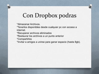Con Dropbox podras
*Almacenar Archivos.
*Tenerlos disponibles desde cualquier pc con acceso a
internet.
*Recuperar archivos eliminados
*Restaurar los archivos a un punto anterior
*Compartirlos
*Invitar a amigos a unirse para ganar espacio (hasta 8gb).

 