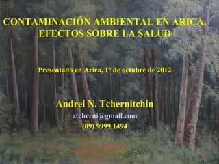 CONTAMINACIÓN AMBIENTAL EN ARICA,
EFECTOS SOBRE LA SALUD
Presentado en Arica, 1º de octubre de 2012
Andrei N. Tchernitchin
atcherni@gmail.com
(09) 9999 1494
 