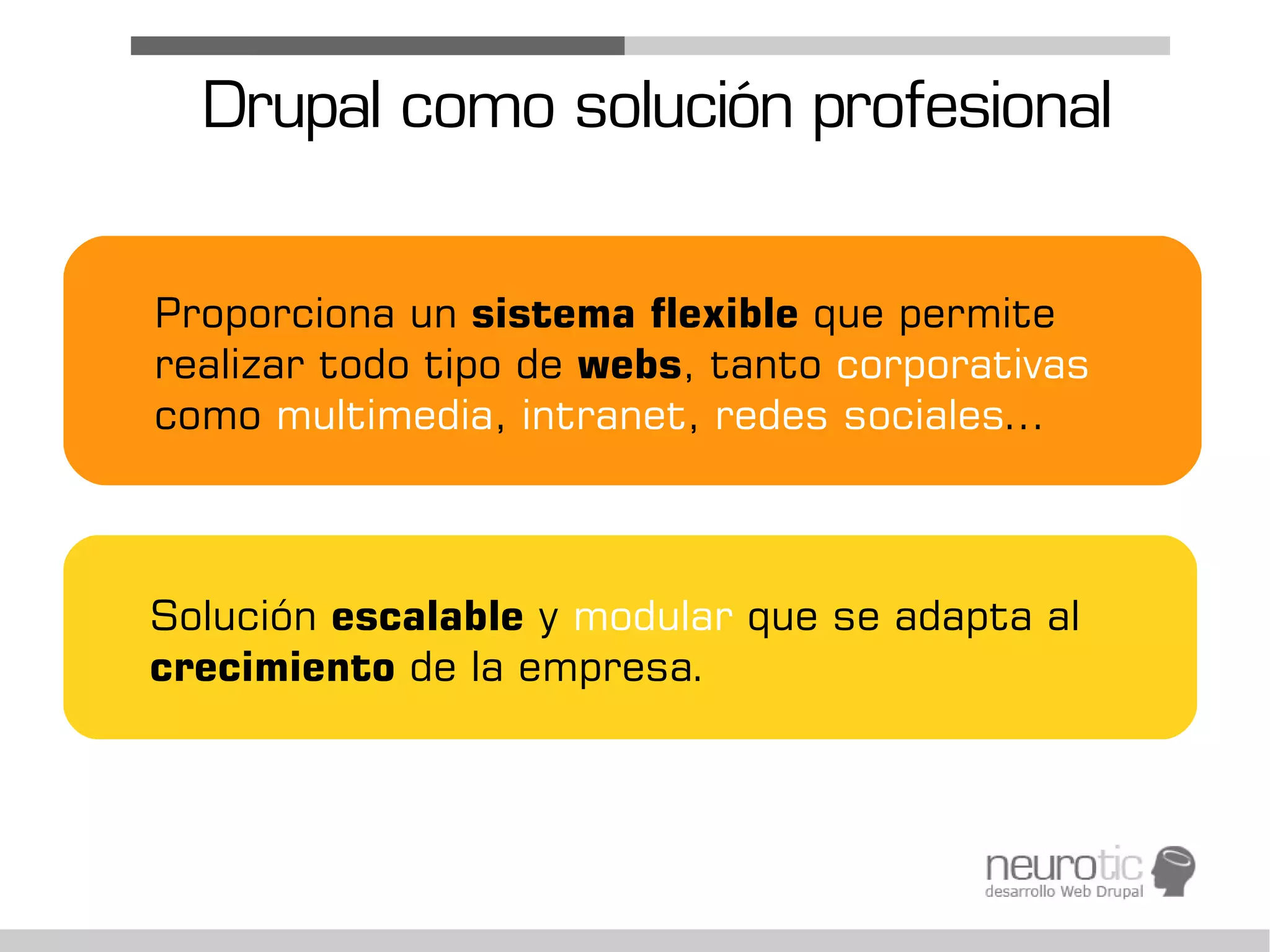 Drupal como solución profesional

Proporciona un sistema flexible que permite
realizar todo tipo de webs, tanto corporativas
como multimedia, intranet, redes sociales...



Solución escalable y modular que se adapta al
crecimiento de la empresa.
 