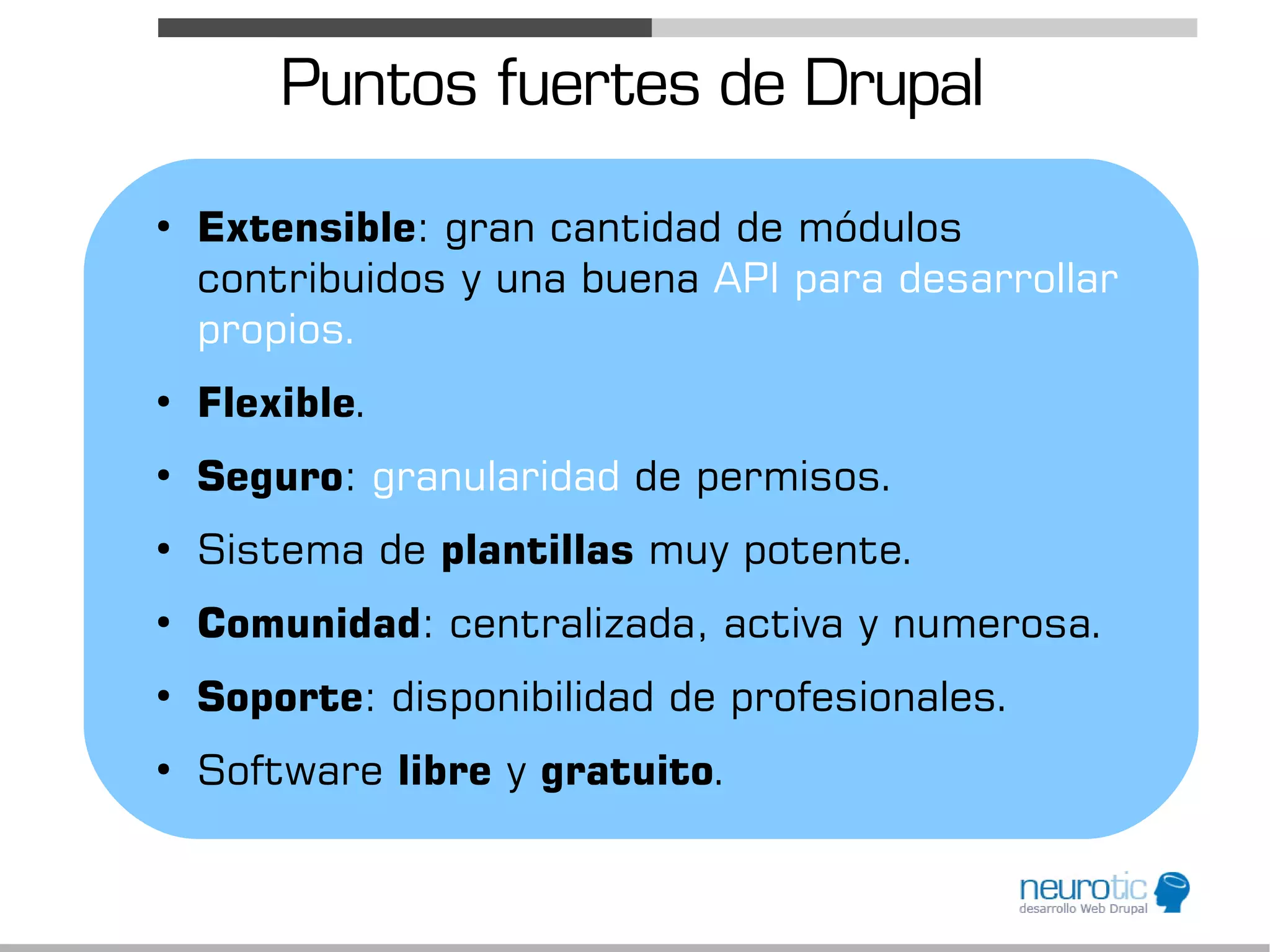 Puntos fuertes de Drupal
●
    Extensible: gran cantidad de módulos
    contribuidos y una buena API para desarrollar
    propios.
●
    Flexible.
●
    Seguro: granularidad de permisos.
●
    Sistema de plantillas muy potente.
●
    Comunidad: centralizada, activa y numerosa.
●
    Soporte: disponibilidad de profesionales.
●
    Software libre y gratuito.
 