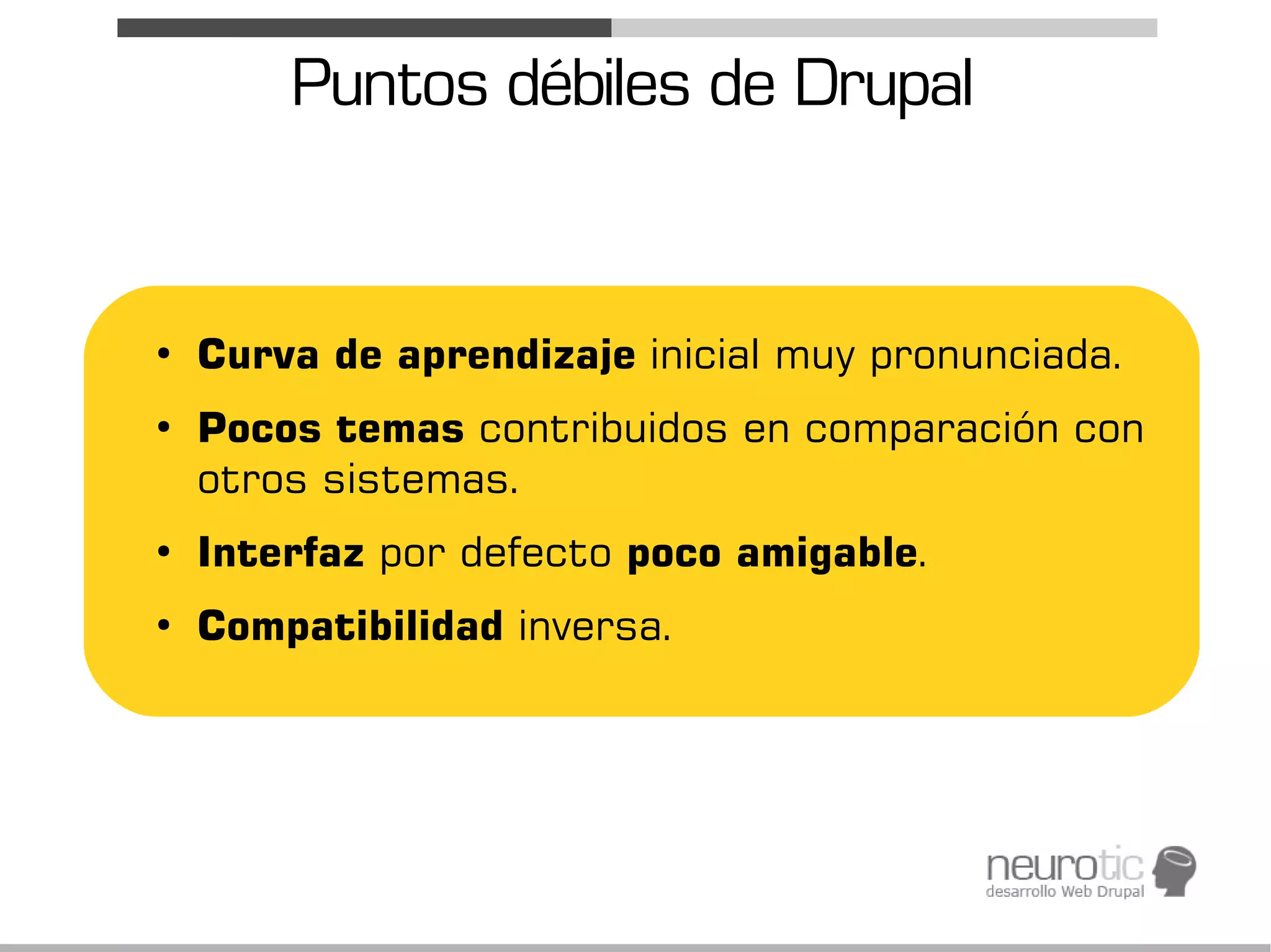 Puntos débiles de Drupal


●
    Curva de aprendizaje inicial muy pronunciada.
●
    Pocos temas contribuidos en comparación con
    otros sistemas.
●
    Interfaz por defecto poco amigable.
●
    Compatibilidad inversa.
 