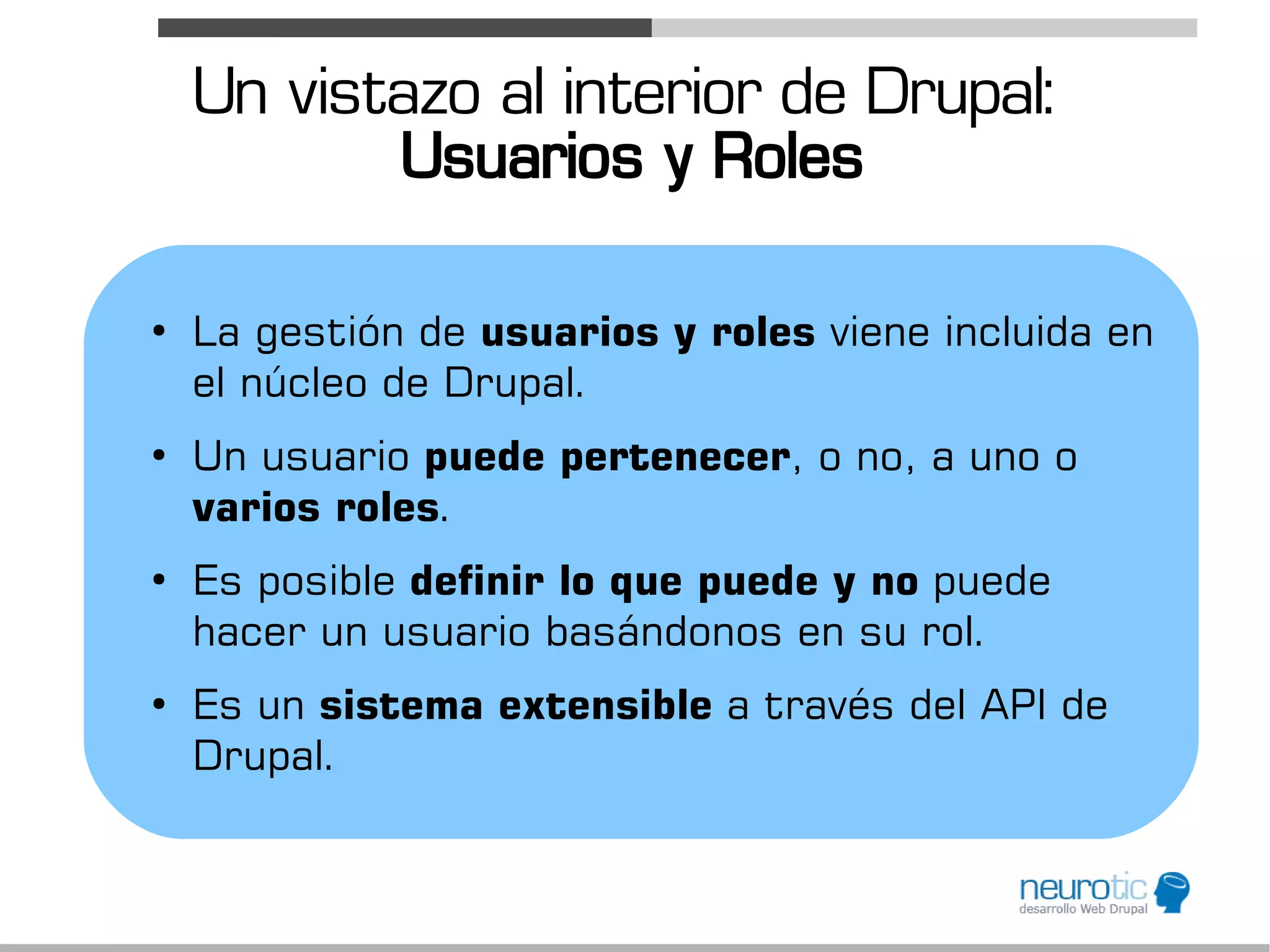 Un vistazo al interior de Drupal:
           Usuarios y Roles

●
    La gestión de usuarios y roles viene incluida en
    el núcleo de Drupal.
●
    Un usuario puede pertenecer, o no, a uno o
    varios roles.
●
    Es posible definir lo que puede y no puede
    hacer un usuario basándonos en su rol.
●
    Es un sistema extensible a través del API de
    Drupal.
 
