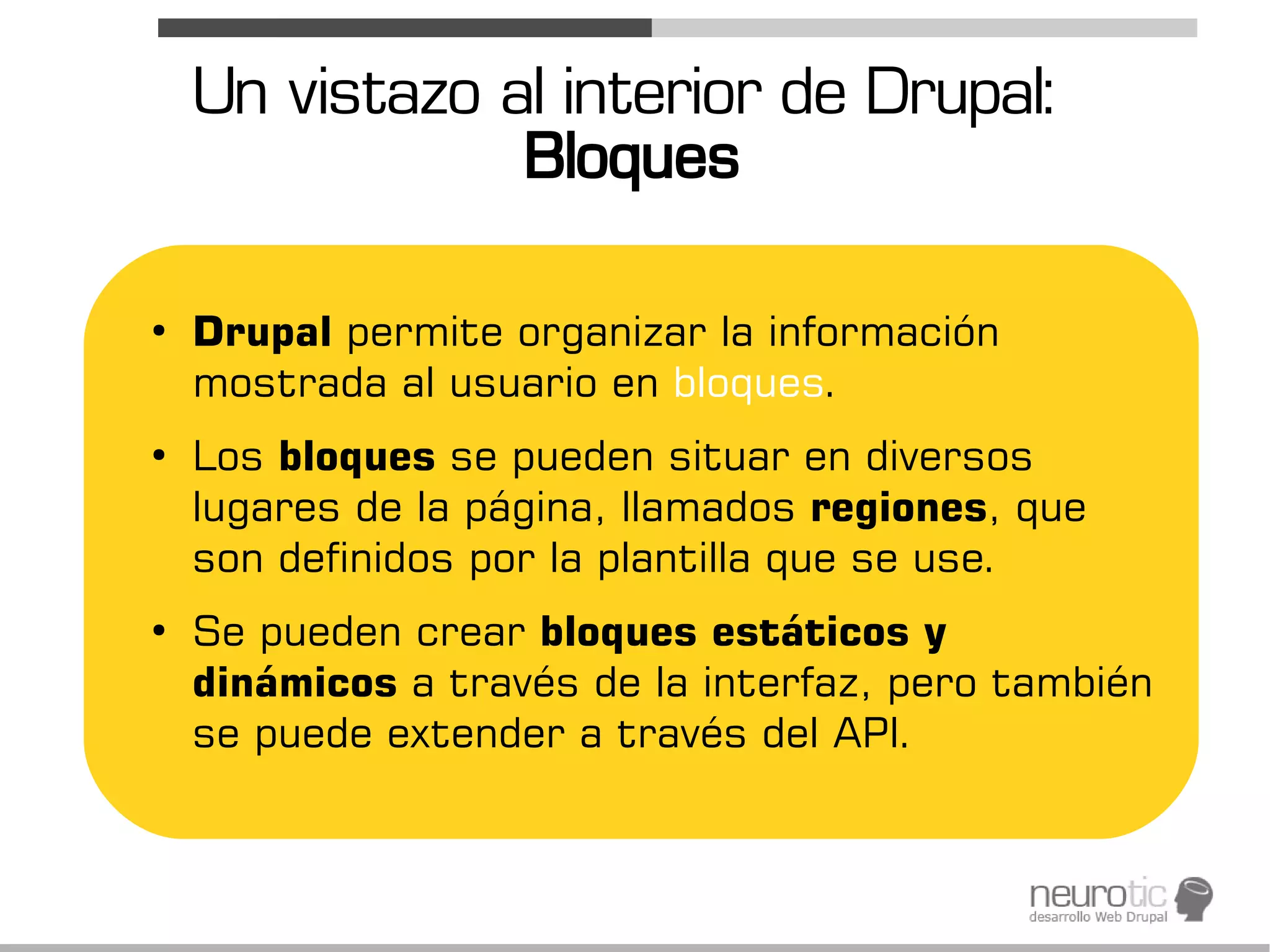 Un vistazo al interior de Drupal:
                Bloques

●
    Drupal permite organizar la información
    mostrada al usuario en bloques.
●
    Los bloques se pueden situar en diversos
    lugares de la página, llamados regiones, que
    son definidos por la plantilla que se use.
●
    Se pueden crear bloques estáticos y
    dinámicos a través de la interfaz, pero también
    se puede extender a través del API.
 