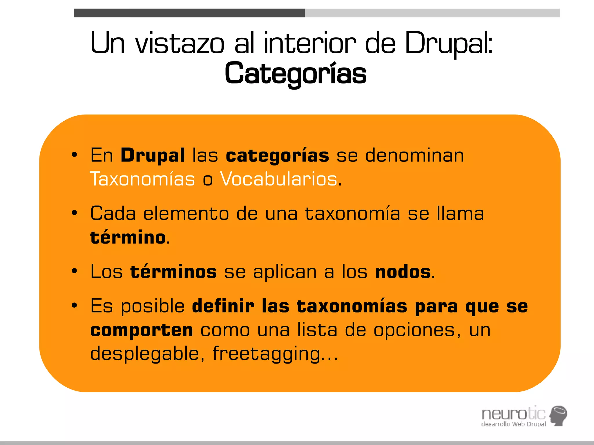 Un vistazo al interior de Drupal:
              Categorías

●
    En Drupal las categorías se denominan
    Taxonomías o Vocabularios.
●
    Cada elemento de una taxonomía se llama
    término.
●
    Los términos se aplican a los nodos.
●
    Es posible definir las taxonomías para que se
    comporten como una lista de opciones, un
    desplegable, freetagging...
 