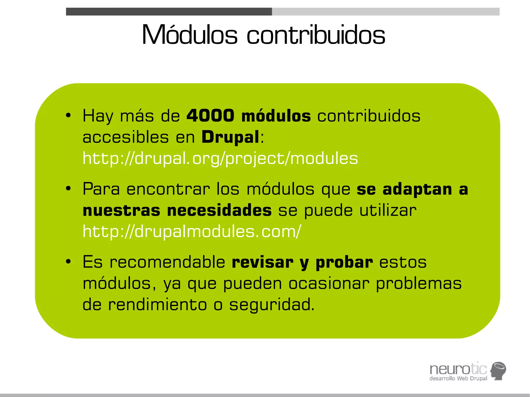 Módulos contribuidos

●
    Hay más de 4000 módulos contribuidos
    accesibles en Drupal:
    http://drupal.org/project/modules
●
    Para encontrar los módulos que se adaptan a
    nuestras necesidades se puede utilizar
    http://drupalmodules.com/
●
    Es recomendable revisar y probar estos
    módulos, ya que pueden ocasionar problemas
    de rendimiento o seguridad.
 