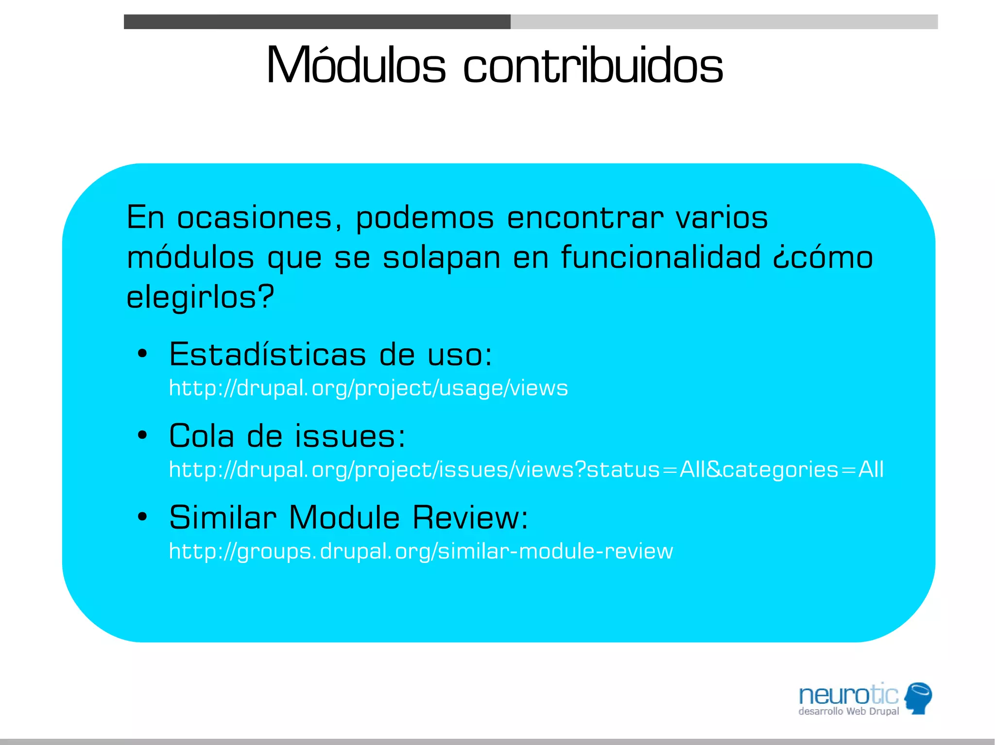 Módulos contribuidos

En ocasiones, podemos encontrar varios
módulos que se solapan en funcionalidad ¿cómo
elegirlos?
●
    Estadísticas de uso:
    http://drupal.org/project/usage/views
●
    Cola de issues:
    http://drupal.org/project/issues/views?status=All&categories=All
●
    Similar Module Review:
    http://groups.drupal.org/similar-module-review
 