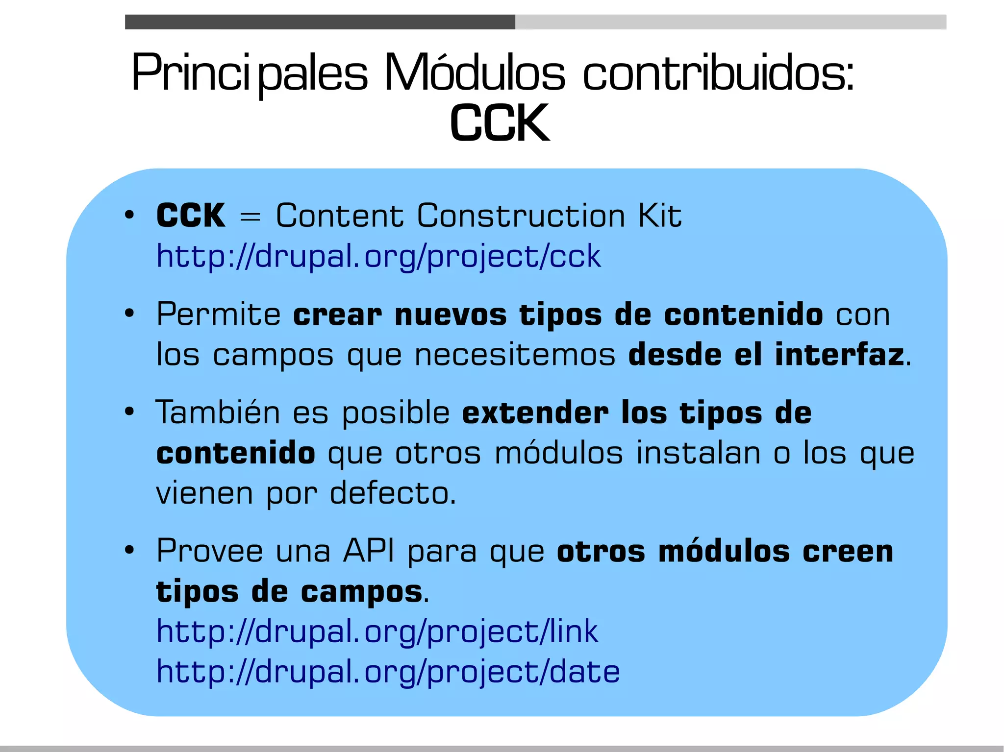 Princi pales Módulos contribuidos:
               CCK
●
    CCK = Content Construction Kit
    http://drupal.org/project/cck
●
    Permite crear nuevos tipos de contenido con
    los campos que necesitemos desde el interfaz.
●
    También es posible extender los tipos de
    contenido que otros módulos instalan o los que
    vienen por defecto.
●
    Provee una API para que otros módulos creen
    tipos de campos.
    http://drupal.org/project/link
    http://drupal.org/project/date
 
