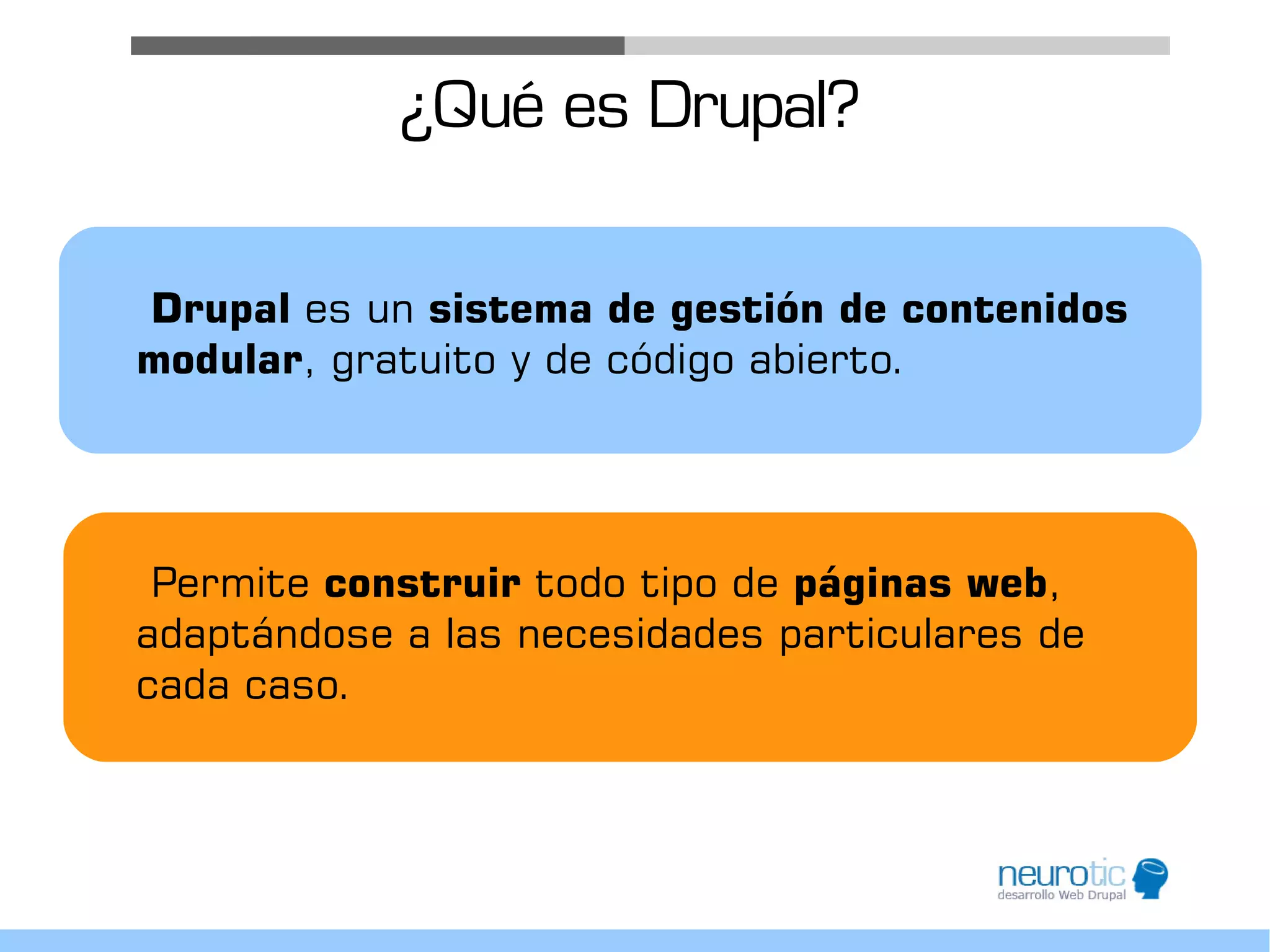 ¿Qué es Drupal?

Drupal es un sistema de gestión de contenidos
modular, gratuito y de código abierto.




 Permite construir todo tipo de páginas web,
adaptándose a las necesidades particulares de
cada caso.
 