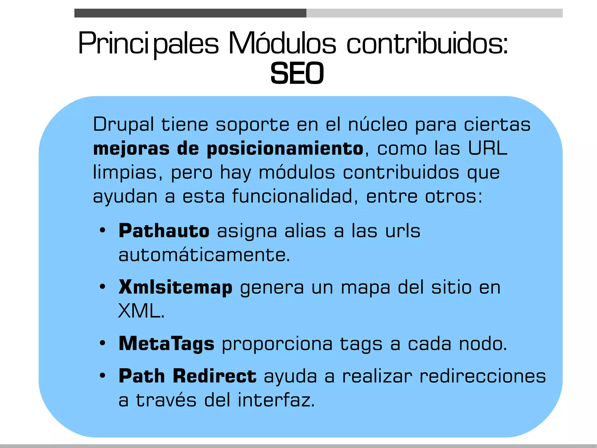 Princi pales Módulos contribuidos:
               SEO
 Drupal tiene soporte en el núcleo para ciertas
 mejoras de posicionamiento, como las URL
 limpias, pero hay módulos contribuidos que
 ayudan a esta funcionalidad, entre otros:
 ●
     Pathauto asigna alias a las urls
     automáticamente.
 ●
     Xmlsitemap genera un mapa del sitio en
     XML.
 ●
     MetaTags proporciona tags a cada nodo.
 ●
     Path Redirect ayuda a realizar redirecciones
     a través del interfaz.
 