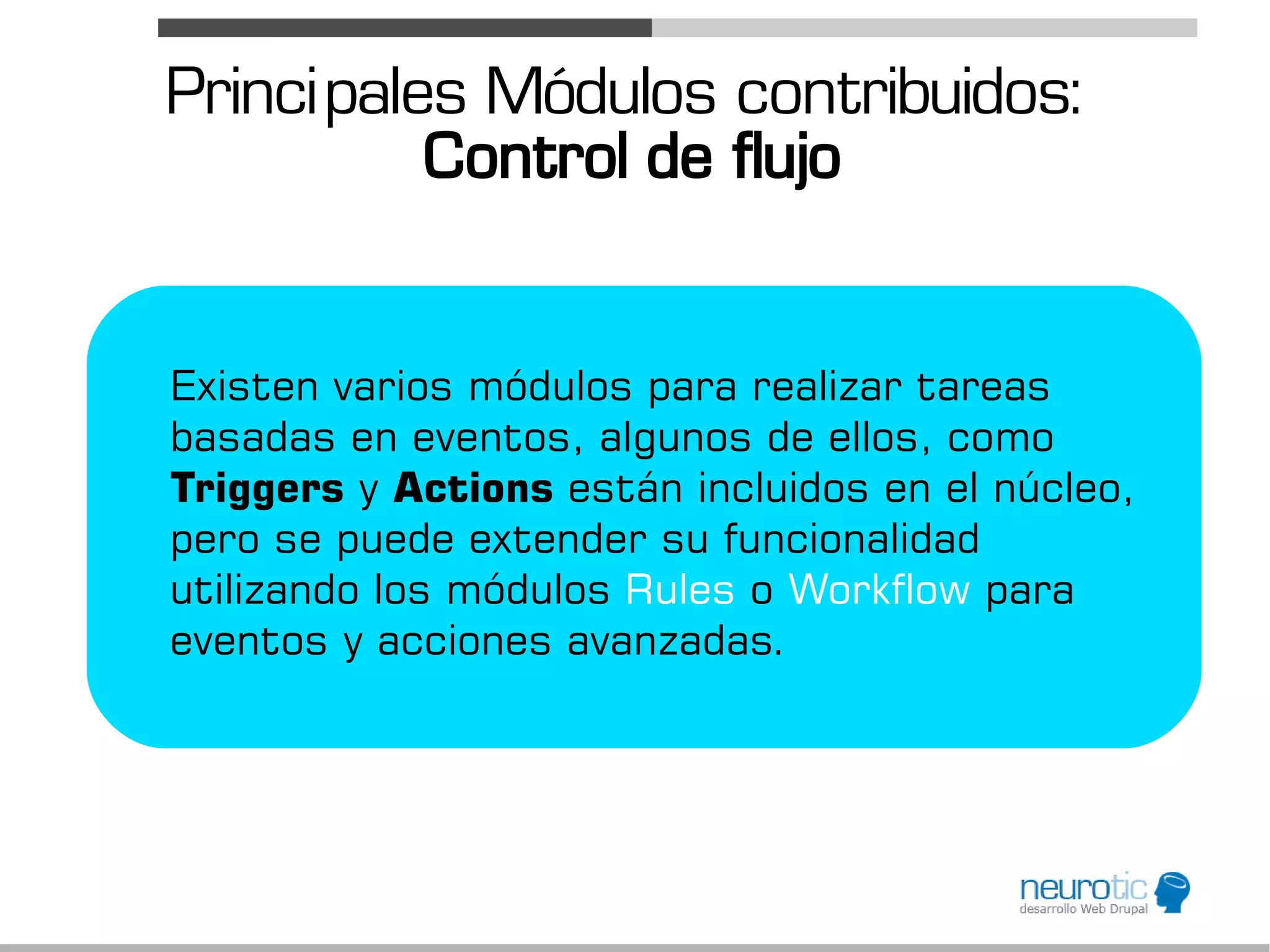Princi pales Módulos contribuidos:
           Control de flujo


Existen varios módulos para realizar tareas
basadas en eventos, algunos de ellos, como
Triggers y Actions están incluidos en el núcleo,
pero se puede extender su funcionalidad
utilizando los módulos Rules o Workflow para
eventos y acciones avanzadas.
 