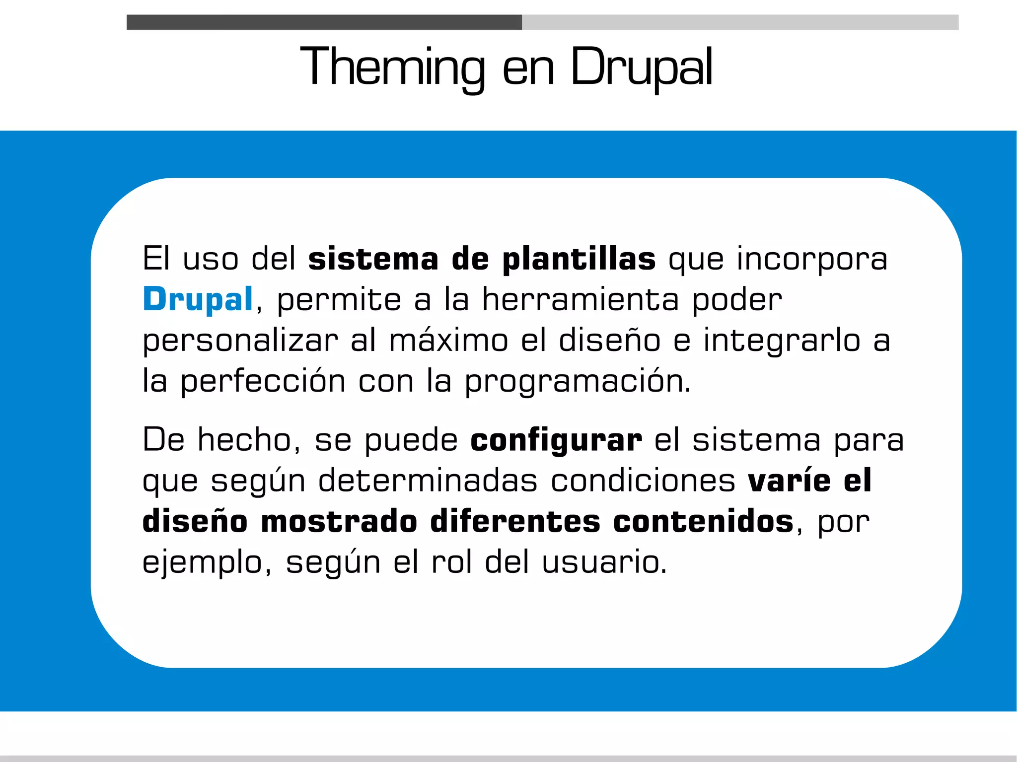 Theming en Drupal


El uso del sistema de plantillas que incorpora
Drupal, permite a la herramienta poder
personalizar al máximo el diseño e integrarlo a
la perfección con la programación.
De hecho, se puede configurar el sistema para
que según determinadas condiciones varíe el
diseño mostrado diferentes contenidos, por
ejemplo, según el rol del usuario.
 