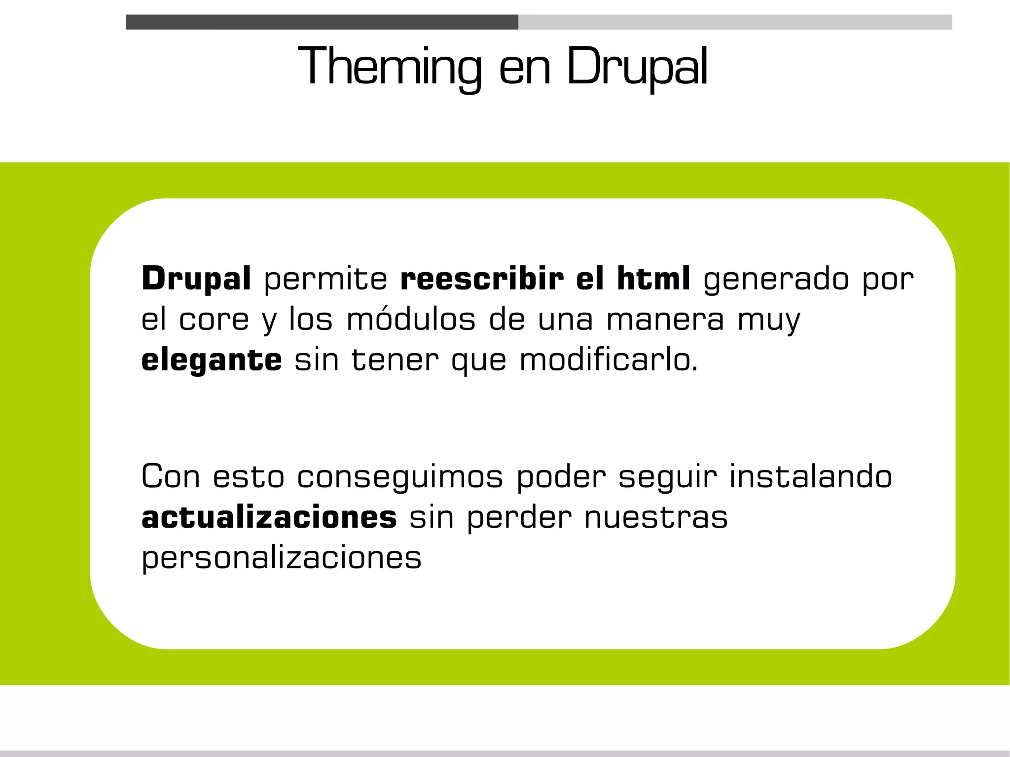 Theming en Drupal


Drupal permite reescribir el html generado por
el core y los módulos de una manera muy
elegante sin tener que modificarlo.


Con esto conseguimos poder seguir instalando
actualizaciones sin perder nuestras
personalizaciones
 