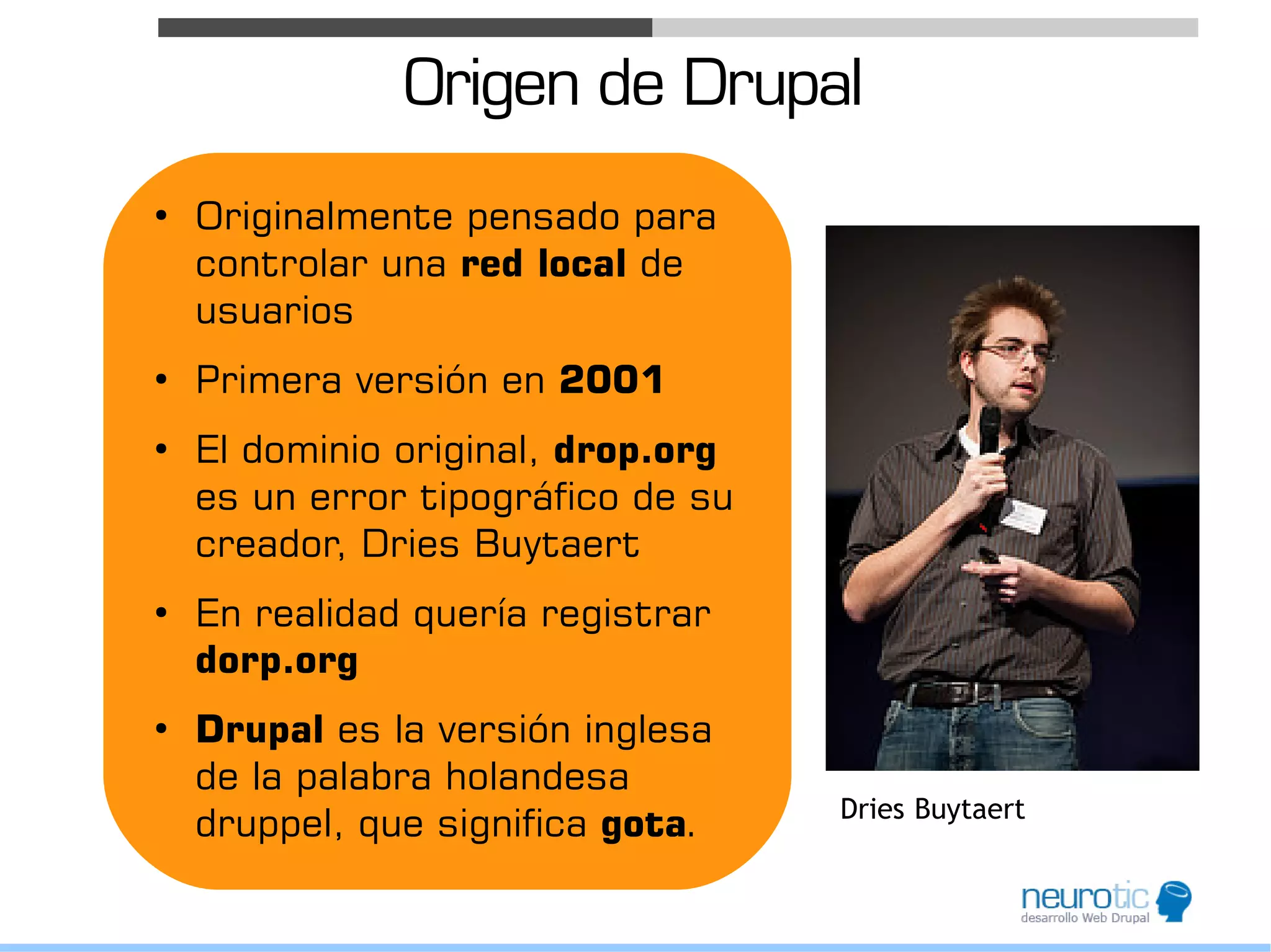 Origen de Drupal
●
    Originalmente pensado para
    controlar una red local de
    usuarios
●
    Primera versión en 2001
●
    El dominio original, drop.org
    es un error tipográfico de su
    creador, Dries Buytaert
●
    En realidad quería registrar
    dorp.org
●
    Drupal es la versión inglesa
    de la palabra holandesa
                                    Dries Buytaert
    druppel, que significa gota.
 