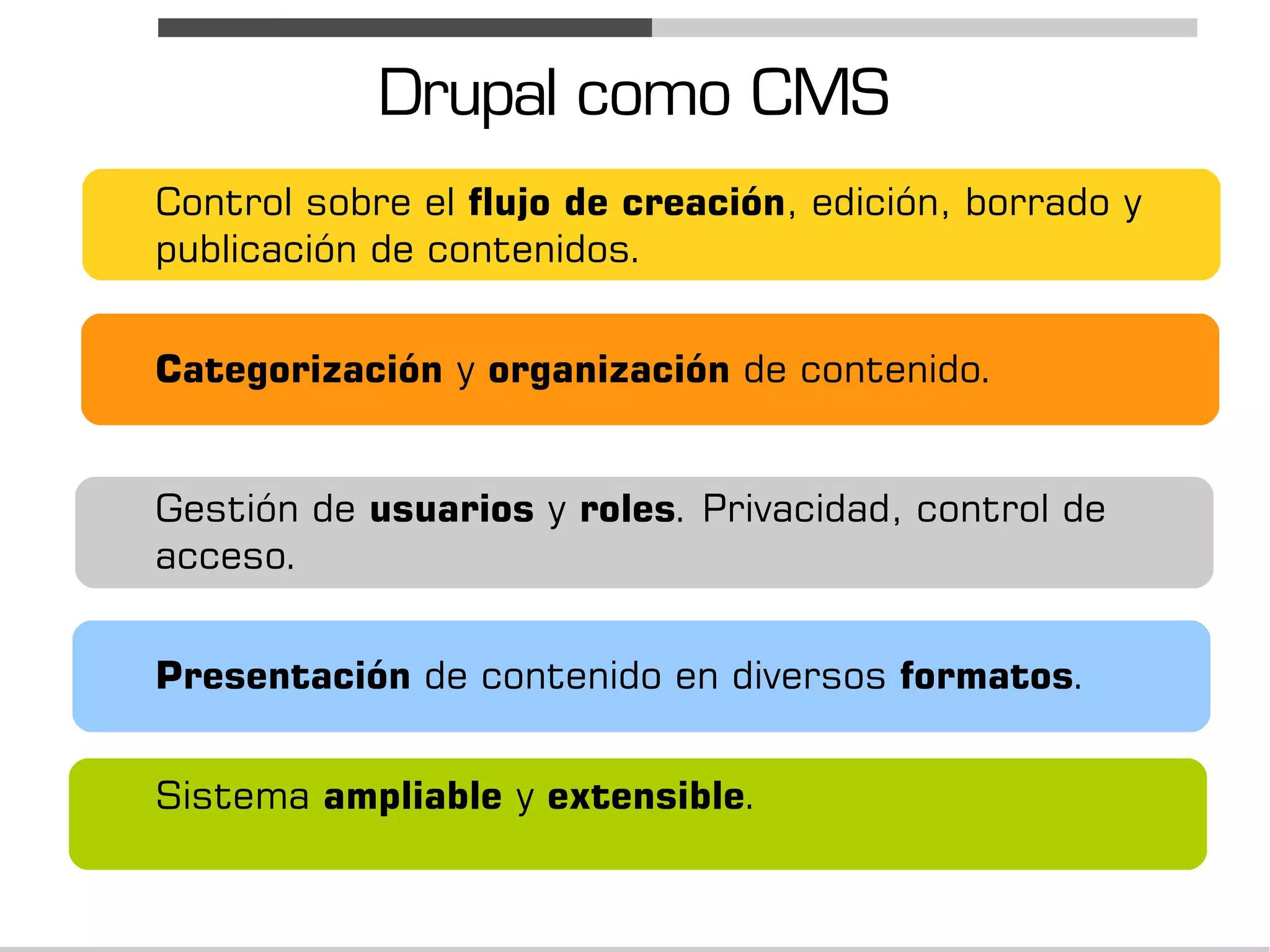 Drupal como CMS
Control sobre el flujo de creación, edición, borrado y
publicación de contenidos.


Categorización y organización de contenido.


Gestión de usuarios y roles. Privacidad, control de
acceso.


Presentación de contenido en diversos formatos.


Sistema ampliable y extensible.
 