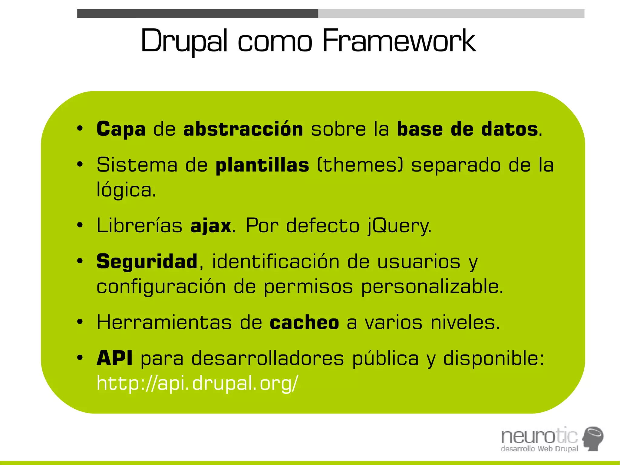 Drupal como Framework

●
    Capa de abstracción sobre la base de datos.
●
    Sistema de plantillas (themes) separado de la
    lógica.
●
    Librerías ajax. Por defecto jQuery.
●
    Seguridad, identificación de usuarios y
    configuración de permisos personalizable.
●
    Herramientas de cacheo a varios niveles.
●
    API para desarrolladores pública y disponible:
    http://api.drupal.org/
 