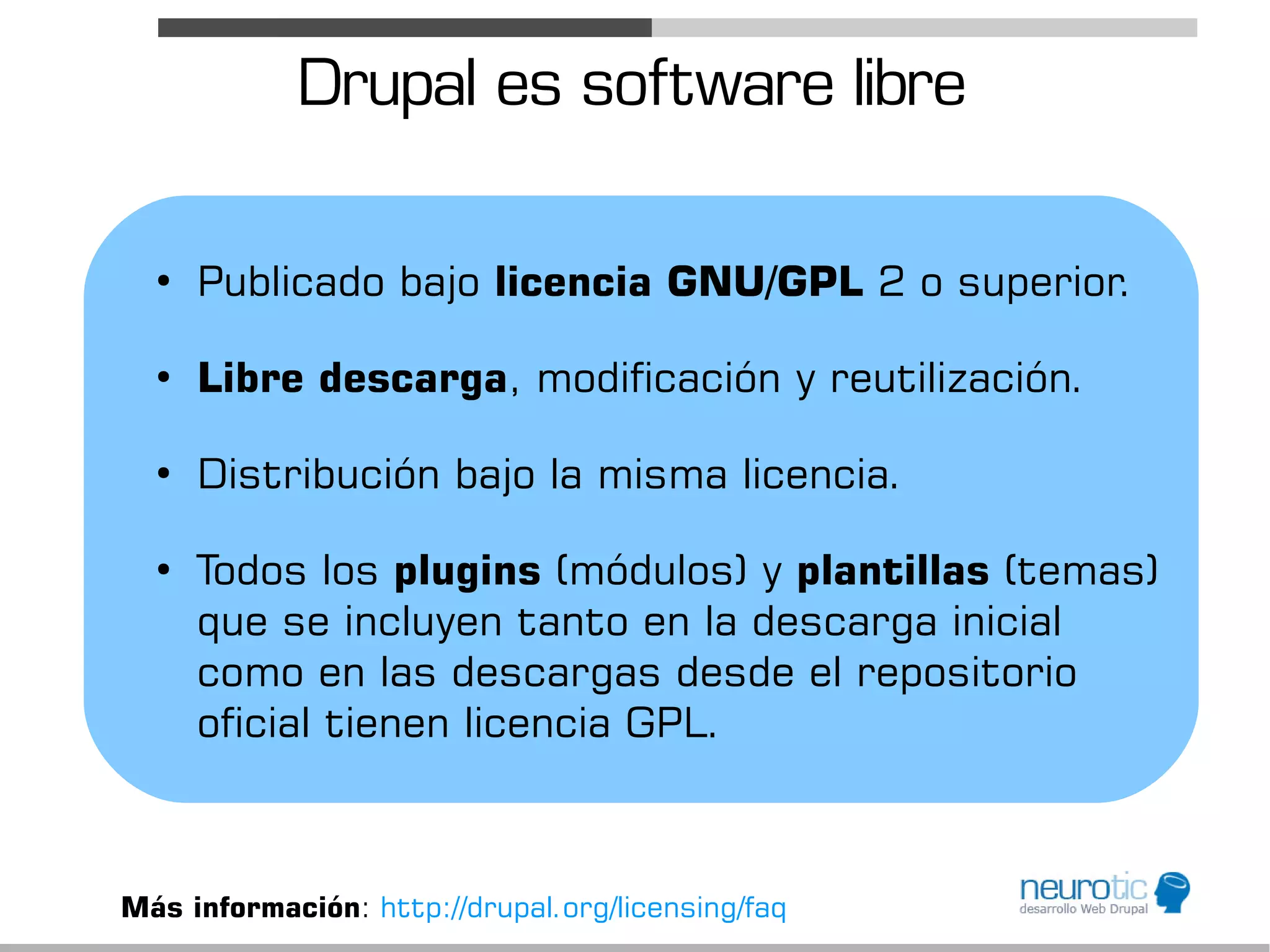 Drupal es software libre

  ●
      Publicado bajo licencia GNU/GPL 2 o superior.

  ●
      Libre descarga, modificación y reutilización.

  ●
      Distribución bajo la misma licencia.

  ●
      Todos los plugins (módulos) y plantillas (temas)
      que se incluyen tanto en la descarga inicial
      como en las descargas desde el repositorio
      oficial tienen licencia GPL.



Más información: http://drupal.org/licensing/faq
 