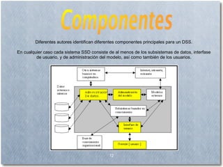 12 Diferentes autores identifican diferentes componentes principales para un DSS. En cualquier caso cada sistema SSD consiste de al menos de los subsistemas de datos, interfase de usuario, y de administración del modelo, así como también de los usuarios. 