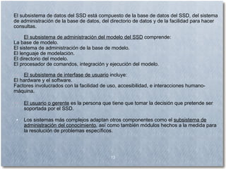 El subsistema de datos del SSD está compuesto de la base de datos del SSD, del sistema de administración de la base de datos, del directorio de datos y de la facilidad para hacer consultas. El subsistema de administración del modelo del SSD  comprende: La base de modelo.  El sistema de administración de la base de modelo.  El lenguaje de modelación. El directorio del modelo.  El procesador de comandos, integración y ejecución del modelo.  El subsistema de interfase de usuario  incluye: El hardware y el software.   Factores involucrados con la facilidad de uso, accesibilidad, e interacciones humano-máquina. El usuario o gerente  es la persona que tiene que tomar la decisión que pretende ser soportada por el SSD. Los sistemas más complejos adaptan otros componentes como el  subsistema de administración del conocimiento , así como también módulos hechos a la medida para la resolución de problemas específicos. 13 