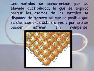 Los metales se caracterizan por su elevada ductibilidad, la que se explica porque los átomos de los metales se disponen de manera tal que es posible que se deslicen unos sobre otros y por eso se pueden estirar sin romperse.