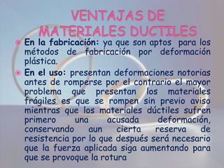 VENTAJAS DE MATERIALES DUCTILES En la fabricación: ya que son aptos  para los métodos de fabricación por deformación plástica.En el uso: presentan deformaciones notorias antes de romperse por el contrario el mayor problema que presentan los materiales frágiles es que se rompen sin previo aviso mientras que los materiales dúctiles sufren primero una acusada deformación, conservando aun cierta reserva de resistencia por lo que después será necesario que la fuerza aplicada siga aumentando para que se provoque la rotura 