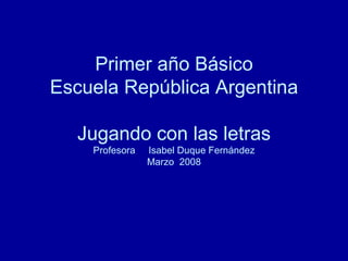 Primer año Básico Escuela República Argentina Jugando con las letras Profesora  Isabel Duque Fernández Marzo  2008 