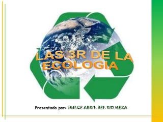   LAS 3R DE LA ECOLOGIA Presentado por: DULCE ABRIL DEL RIO MEZA 
