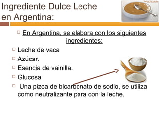 Ingrediente Dulce Leche
en Argentina:
       En Argentina, se elabora con los siguientes
                       ingredientes:
     Leche de vaca
     Azúcar.
     Esencia de vainilla.
     Glucosa
      Una pizca de bicarbonato de sodio, se utiliza
      como neutralizante para con la leche.
 
