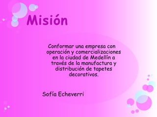 MisiónConformar una empresa con operación y comercializaciones en la ciudad de Medellín a través de la manufactura y distribución de tapetes decorativos.Sofía Echeverri