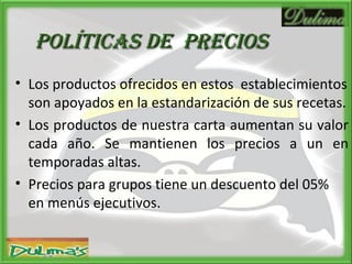 Políticas de  PRECIOS Los productos ofrecidos en estos  establecimientos son apoyados en la estandarización de sus recetas. Los productos de nuestra carta aumentan su valor cada año. Se mantienen los precios a un en temporadas altas. Precios para grupos tiene un descuento del 05%  en menús ejecutivos. 