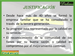 JUSTIFICACIóN Desde hace más de 40 años se formó la empresa familiar que se ha consolidado a través  de la tercera generación. Su progreso esta representado por la calidad en su servicio. El reconocimiento de la comunidad de los llanos por su buena sazón, y calidad es compromiso por el mejoramiento continuo. 