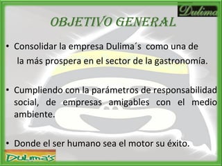 OBJETIVO GENERAL Consolidar la empresa Dulima´s  como una de la más prospera en el sector de la gastronomía. Cumpliendo con la parámetros de responsabilidad social, de empresas amigables con el medio ambiente. Donde el ser humano sea el motor su éxito. 